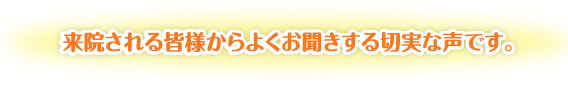 来院される皆様からよくお聞きする切実な声です。